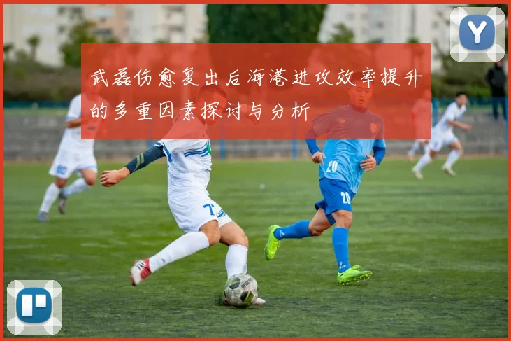 武磊伤愈复出后海港进攻效率提升的多重因素探讨与分析