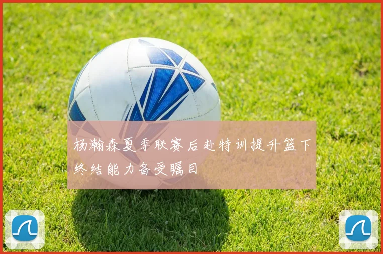 杨瀚森夏季联赛后赴特训提升篮下终结能力备受瞩目