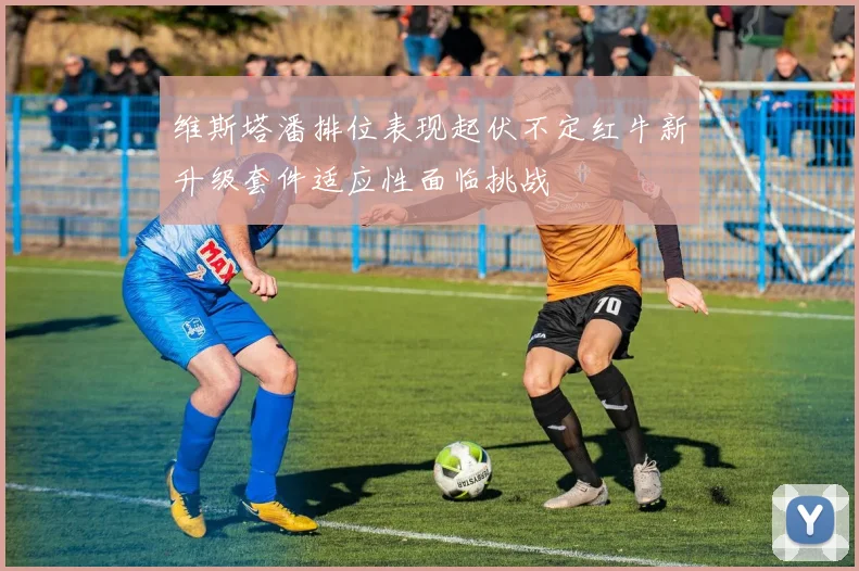 维斯塔潘排位表现起伏不定红牛新升级套件适应性面临挑战