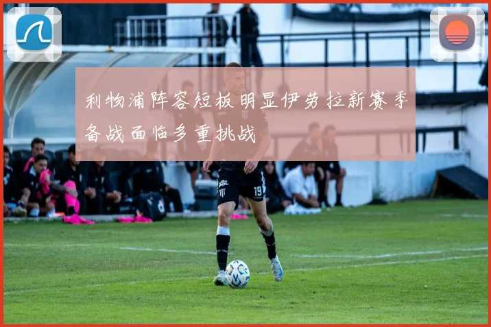 利物浦阵容短板明显伊劳拉新赛季备战面临多重挑战